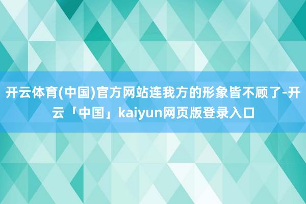 开云体育(中国)官方网站连我方的形象皆不顾了-开云「中国」kaiyun网页版登录入口