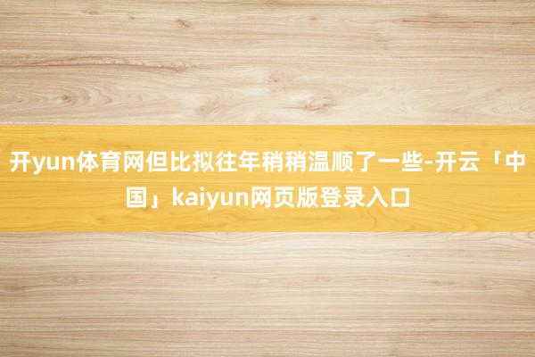 开yun体育网但比拟往年稍稍温顺了一些-开云「中国」kaiyun网页版登录入口
