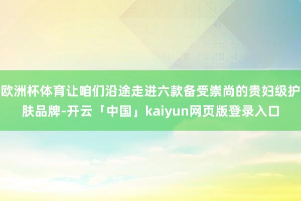 欧洲杯体育让咱们沿途走进六款备受崇尚的贵妇级护肤品牌-开云「中国」kaiyun网页版登录入口
