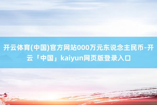 开云体育(中国)官方网站000万元东说念主民币-开云「中国」kaiyun网页版登录入口