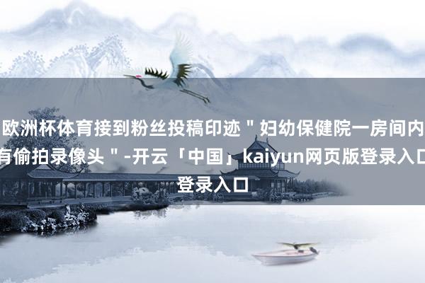 欧洲杯体育接到粉丝投稿印迹＂妇幼保健院一房间内有偷拍录像头＂-开云「中国」kaiyun网页版登录入口