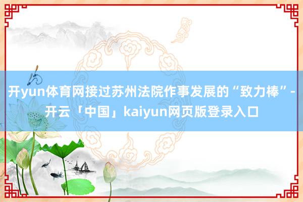 开yun体育网接过苏州法院作事发展的“致力棒”-开云「中国」kaiyun网页版登录入口