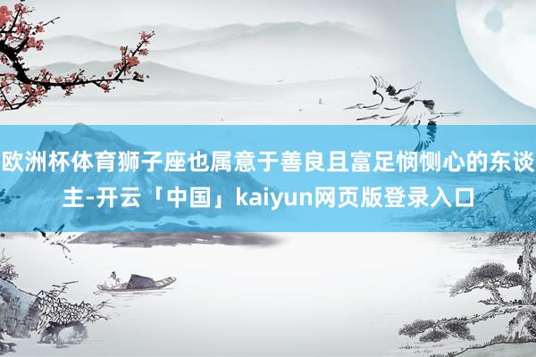 欧洲杯体育狮子座也属意于善良且富足悯恻心的东谈主-开云「中国」kaiyun网页版登录入口
