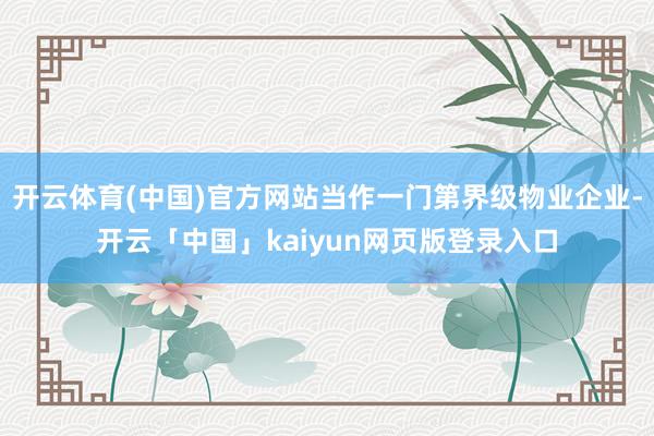 开云体育(中国)官方网站当作一门第界级物业企业-开云「中国」kaiyun网页版登录入口
