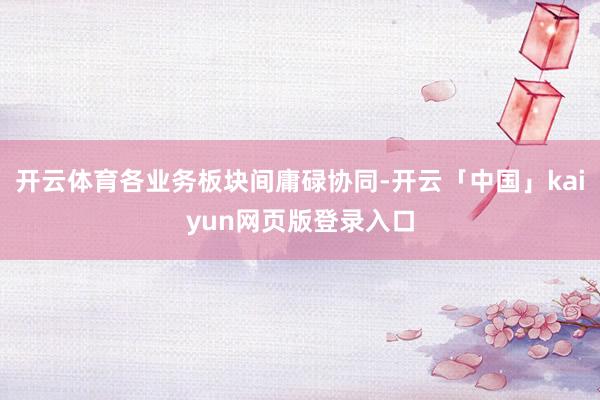 开云体育各业务板块间庸碌协同-开云「中国」kaiyun网页版登录入口