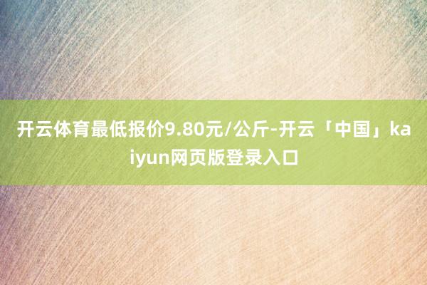 开云体育最低报价9.80元/公斤-开云「中国」kaiyun网页版登录入口
