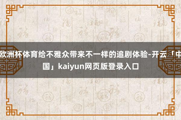 欧洲杯体育给不雅众带来不一样的追剧体验-开云「中国」kaiyun网页版登录入口