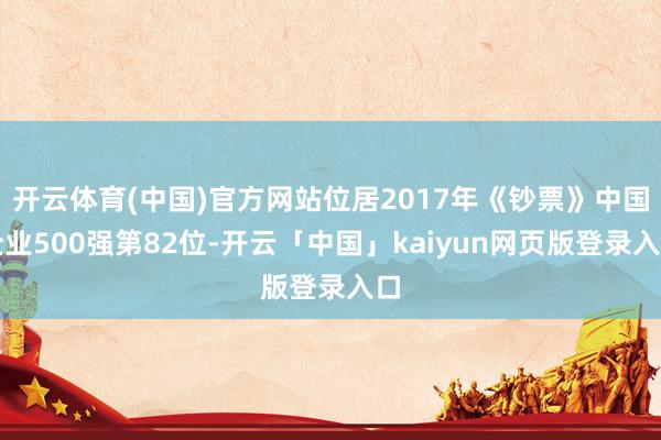 开云体育(中国)官方网站位居2017年《钞票》中国企业500强第82位-开云「中国」kaiyun网页版登录入口