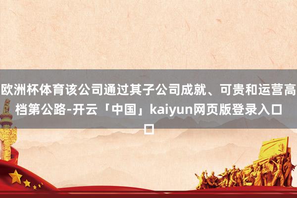 欧洲杯体育该公司通过其子公司成就、可贵和运营高档第公路-开云「中国」kaiyun网页版登录入口