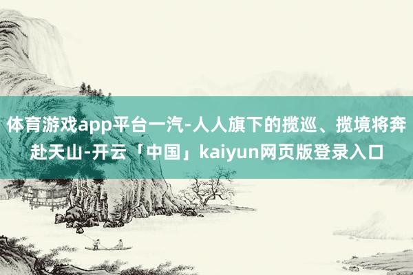 体育游戏app平台一汽-人人旗下的揽巡、揽境将奔赴天山-开云「中国」kaiyun网页版登录入口