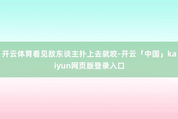 开云体育看见敌东谈主扑上去就咬-开云「中国」kaiyun网页版登录入口