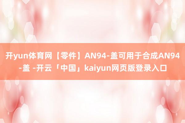 开yun体育网【零件】AN94-盖可用于合成AN94-盖 -开云「中国」kaiyun网页版登录入口