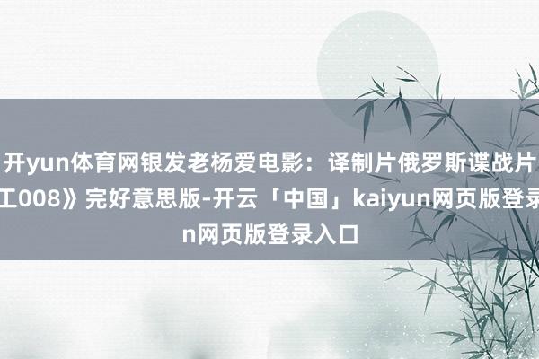 开yun体育网银发老杨爱电影：译制片俄罗斯谍战片《特工008》完好意思版-开云「中国」kaiyun网页版登录入口