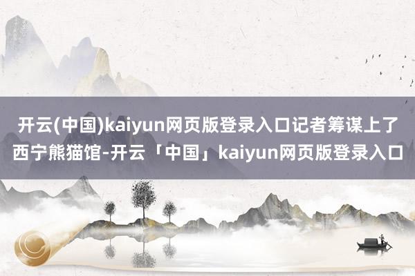 开云(中国)kaiyun网页版登录入口记者筹谋上了西宁熊猫馆-开云「中国」kaiyun网页版登录入口