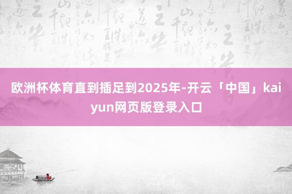 欧洲杯体育直到插足到2025年-开云「中国」kaiyun网页版登录入口