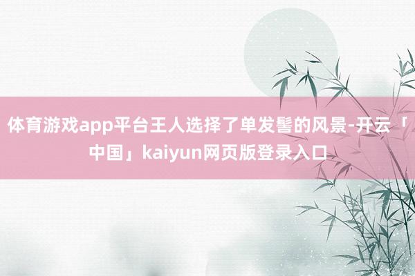 体育游戏app平台王人选择了单发髻的风景-开云「中国」kaiyun网页版登录入口