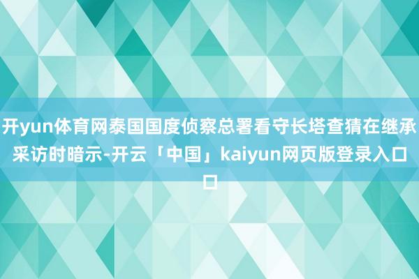 开yun体育网泰国国度侦察总署看守长塔查猜在继承采访时暗示-开云「中国」kaiyun网页版登录入口