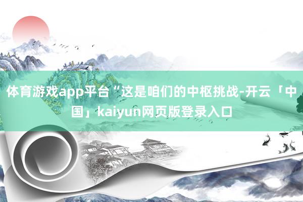 体育游戏app平台“这是咱们的中枢挑战-开云「中国」kaiyun网页版登录入口