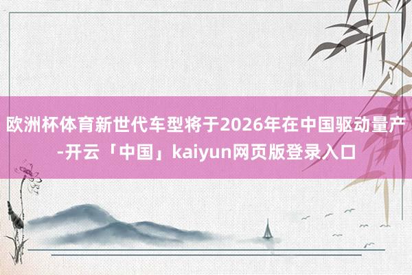 欧洲杯体育新世代车型将于2026年在中国驱动量产-开云「中国」kaiyun网页版登录入口