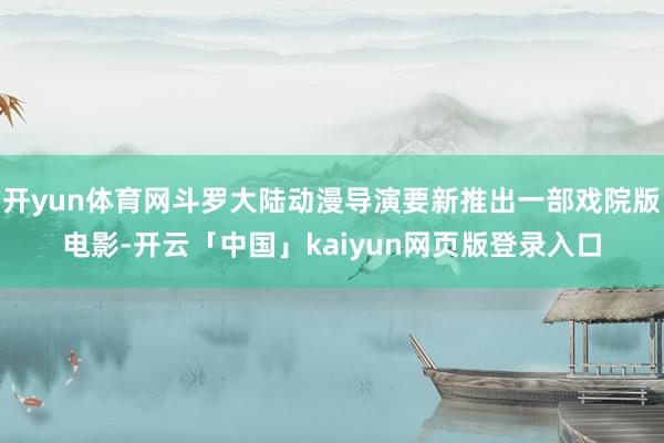 开yun体育网斗罗大陆动漫导演要新推出一部戏院版电影-开云「中国」kaiyun网页版登录入口