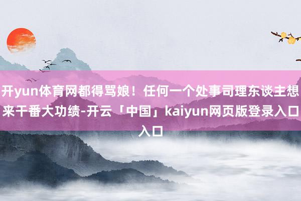 开yun体育网都得骂娘！任何一个处事司理东谈主想来干番大功绩-开云「中国」kaiyun网页版登录入口