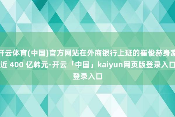 开云体育(中国)官方网站在外商银行上班的崔俊赫身家近 400 亿韩元-开云「中国」kaiyun网页版登录入口
