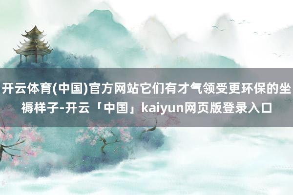 开云体育(中国)官方网站它们有才气领受更环保的坐褥样子-开云「中国」kaiyun网页版登录入口