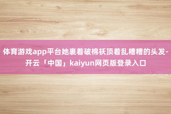 体育游戏app平台她裹着破棉袄顶着乱糟糟的头发-开云「中国」kaiyun网页版登录入口