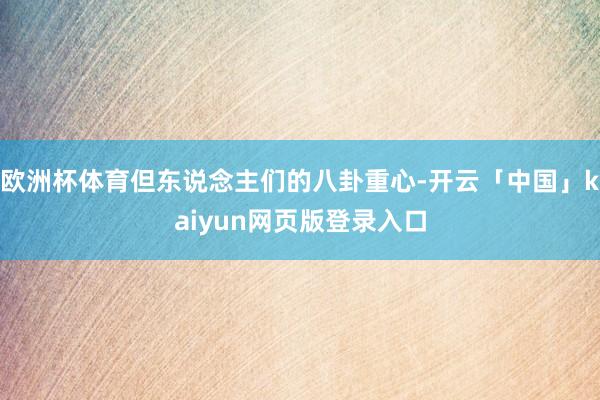 欧洲杯体育但东说念主们的八卦重心-开云「中国」kaiyun网页版登录入口