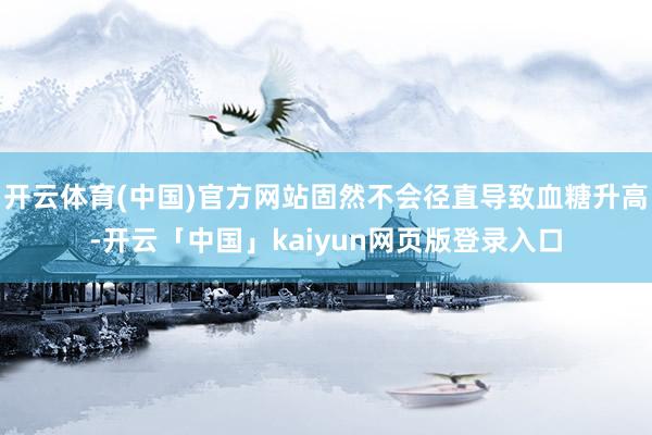 开云体育(中国)官方网站固然不会径直导致血糖升高-开云「中国」kaiyun网页版登录入口
