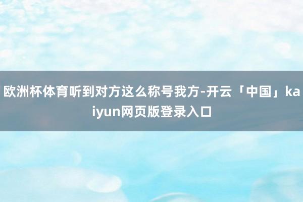 欧洲杯体育听到对方这么称号我方-开云「中国」kaiyun网页版登录入口