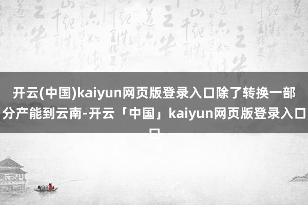 开云(中国)kaiyun网页版登录入口除了转换一部分产能到云南-开云「中国」kaiyun网页版登录入口