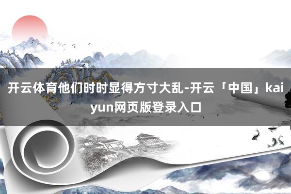 开云体育他们时时显得方寸大乱-开云「中国」kaiyun网页版登录入口