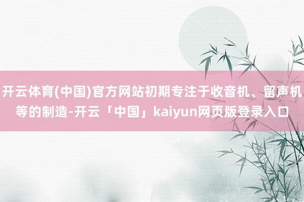开云体育(中国)官方网站初期专注于收音机、留声机等的制造-开云「中国」kaiyun网页版登录入口