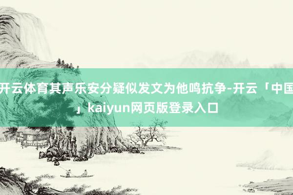 开云体育其声乐安分疑似发文为他鸣抗争-开云「中国」kaiyun网页版登录入口