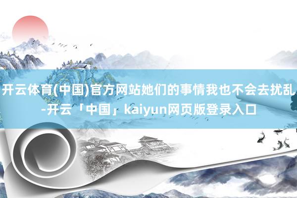 开云体育(中国)官方网站她们的事情我也不会去扰乱-开云「中国」kaiyun网页版登录入口