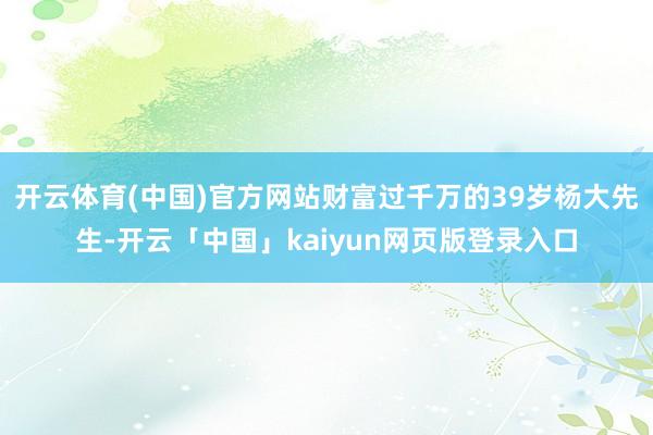 开云体育(中国)官方网站财富过千万的39岁杨大先生-开云「中国」kaiyun网页版登录入口