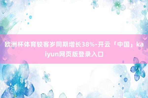 欧洲杯体育较客岁同期增长38%-开云「中国」kaiyun网页版登录入口