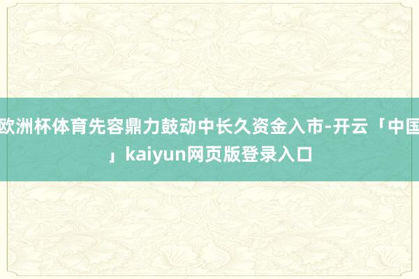 欧洲杯体育先容鼎力鼓动中长久资金入市-开云「中国」kaiyun网页版登录入口