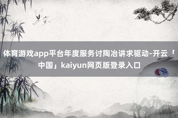 体育游戏app平台年度服务讨陶冶讲求驱动-开云「中国」kaiyun网页版登录入口