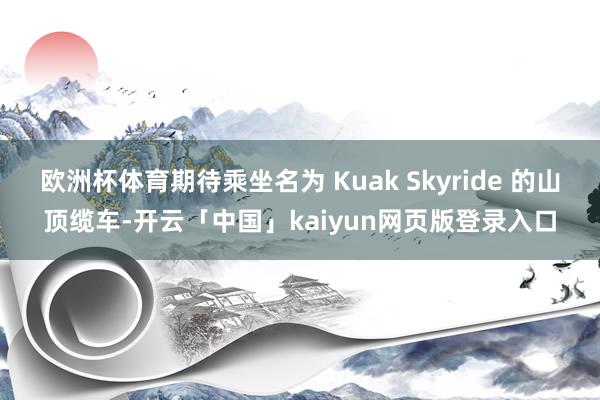 欧洲杯体育期待乘坐名为 Kuak Skyride 的山顶缆车-开云「中国」kaiyun网页版登录入口