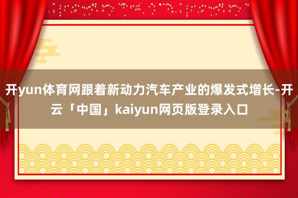 开yun体育网跟着新动力汽车产业的爆发式增长-开云「中国」kaiyun网页版登录入口