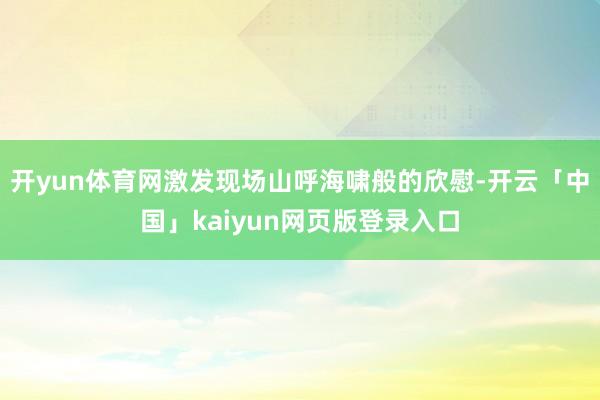 开yun体育网激发现场山呼海啸般的欣慰-开云「中国」kaiyun网页版登录入口