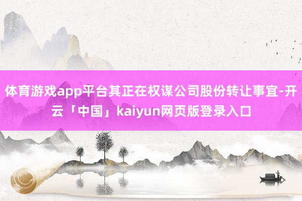 体育游戏app平台其正在权谋公司股份转让事宜-开云「中国」kaiyun网页版登录入口