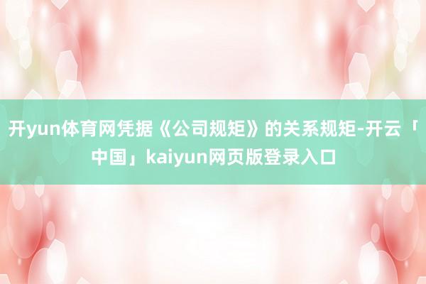 开yun体育网凭据《公司规矩》的关系规矩-开云「中国」kaiyun网页版登录入口