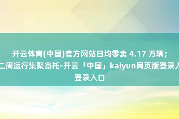 开云体育(中国)官方网站日均零卖 4.17 万辆；第二周运行集聚寄托-开云「中国」kaiyun网页版登录入口