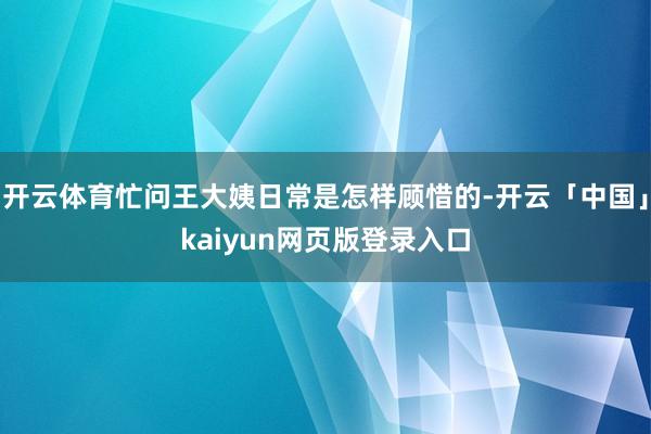 开云体育忙问王大姨日常是怎样顾惜的-开云「中国」kaiyun网页版登录入口