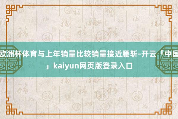 欧洲杯体育与上年销量比较销量接近腰斩-开云「中国」kaiyun网页版登录入口