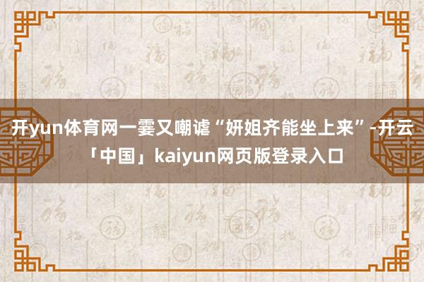 开yun体育网一霎又嘲谑“妍姐齐能坐上来”-开云「中国」kaiyun网页版登录入口