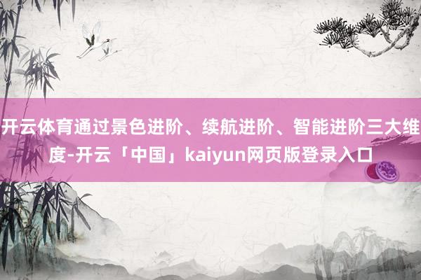 开云体育通过景色进阶、续航进阶、智能进阶三大维度-开云「中国」kaiyun网页版登录入口